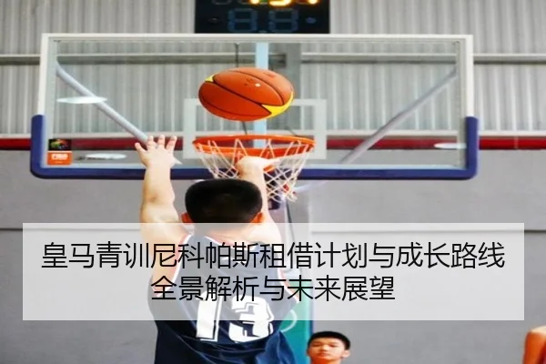 皇马青训尼科帕斯租借计划与成长路线全景解析与未来展望