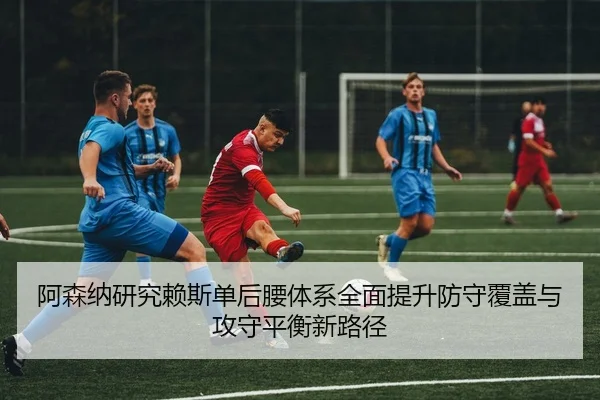 阿森纳研究赖斯单后腰体系全面提升防守覆盖与攻守平衡新路径