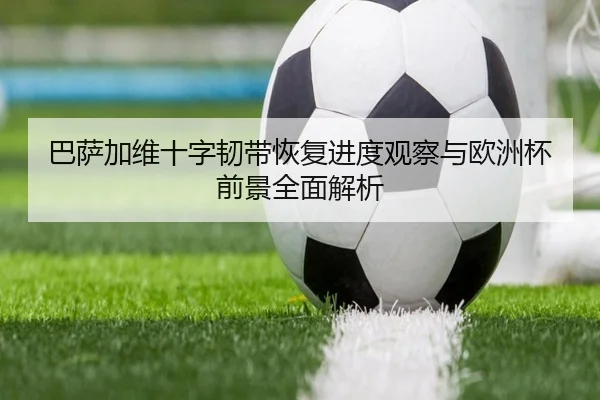 巴萨加维十字韧带恢复进度观察与欧洲杯前景全面解析